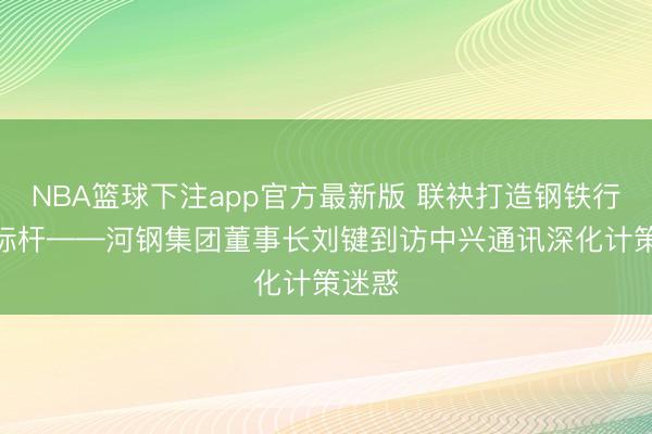 NBA篮球下注app官方最新版 联袂打造钢铁行业AI标杆——河钢集团董事长刘键到访中兴通讯深化计策迷惑