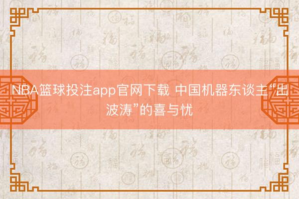 NBA篮球投注app官网下载 中国机器东谈主“出波涛”的喜与忧