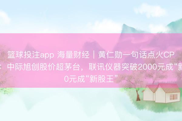 篮球投注app 海量财经｜黄仁勋一句话点火CPO认识：中际旭创股价超茅台，联讯仪器突破2000元成“新股王”