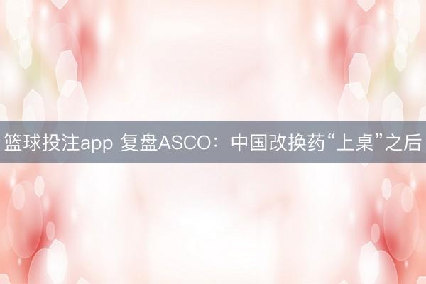 篮球投注app 复盘ASCO：中国改换药“上桌”之后