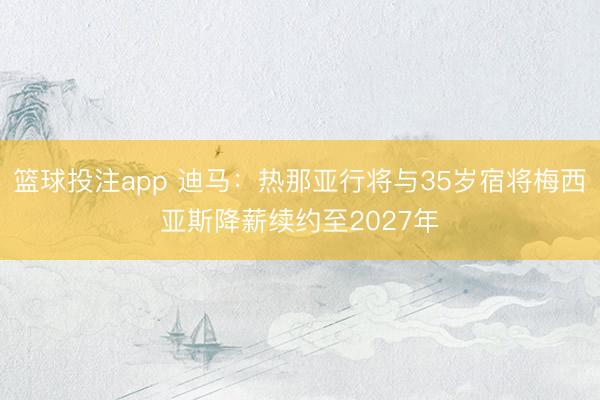 篮球投注app 迪马：热那亚行将与35岁宿将梅西亚斯降薪续约至2027年