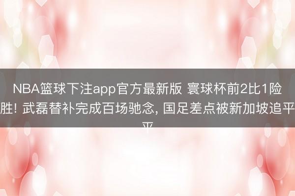 NBA篮球下注app官方最新版 寰球杯前2比1险胜! 武磊替补完成百场驰念， 国足差点被新加坡追平