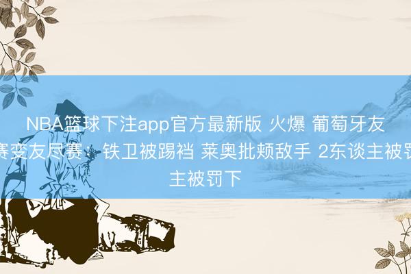 NBA篮球下注app官方最新版 火爆 葡萄牙友谊赛变友尽赛：铁卫被踢裆 莱奥批颊敌手 2东谈主被罚下