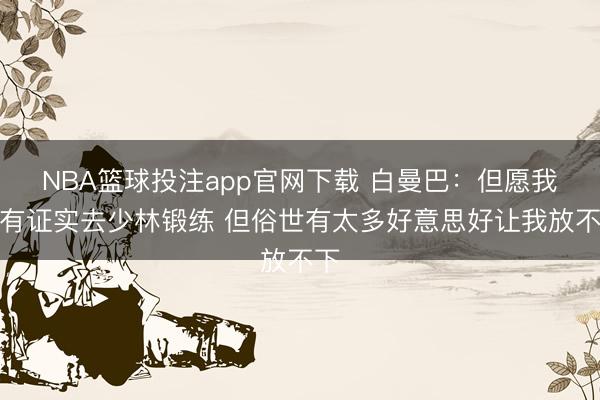 NBA篮球投注app官网下载 白曼巴：但愿我也有证实去少林锻练 但俗世有太多好意思好让我放不下