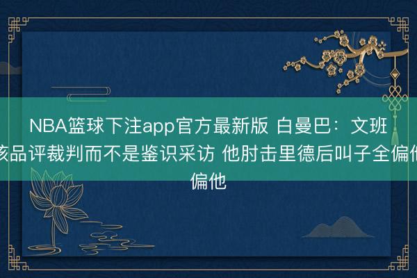 NBA篮球下注app官方最新版 白曼巴：文班该品评裁判而不是鉴识采访 他肘击里德后叫子全偏他