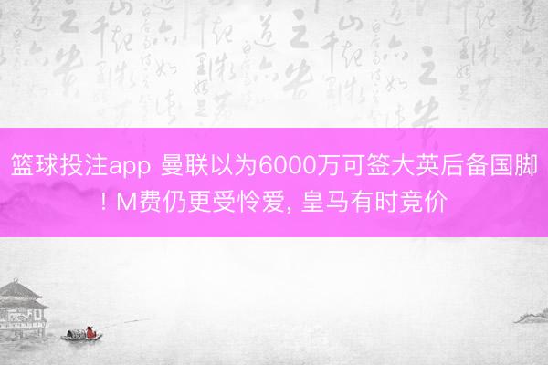 篮球投注app 曼联以为6000万可签大英后备国脚! M费仍更受怜爱， 皇马有时竞价