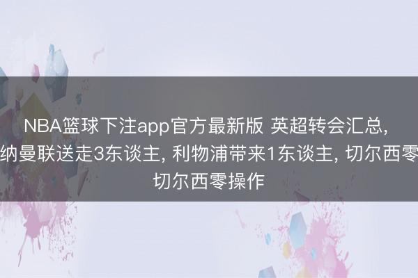 NBA篮球下注app官方最新版 英超转会汇总， 阿森纳曼联送走3东谈主， 利物浦带来1东谈主， 切尔西零操作