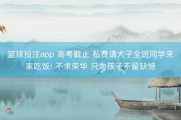 篮球投注app 高考截止 私费请犬子全班同学来家吃饭! 不求荣华 只为孩子不留缺憾