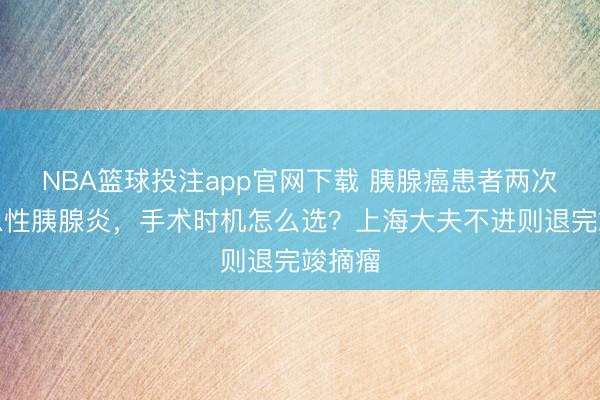 NBA篮球投注app官网下载 胰腺癌患者两次突发急性胰腺炎，手术时机怎么选？上海大夫不进则退完竣摘瘤