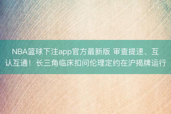 NBA篮球下注app官方最新版 审查提速、互认互通！长三角临床扣问伦理定约在沪揭牌运行