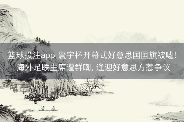 篮球投注app 寰宇杯开幕式好意思国国旗被嘘! 海外足联主席遭群嘲， 逢迎好意思方惹争议