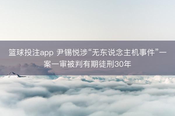 篮球投注app 尹锡悦涉“无东说念主机事件”一案一审被判有期徒刑30年
