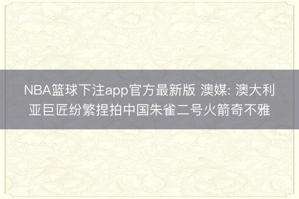 NBA篮球下注app官方最新版 澳媒: 澳大利亚巨匠纷繁捏拍中国朱雀二号火箭奇不雅