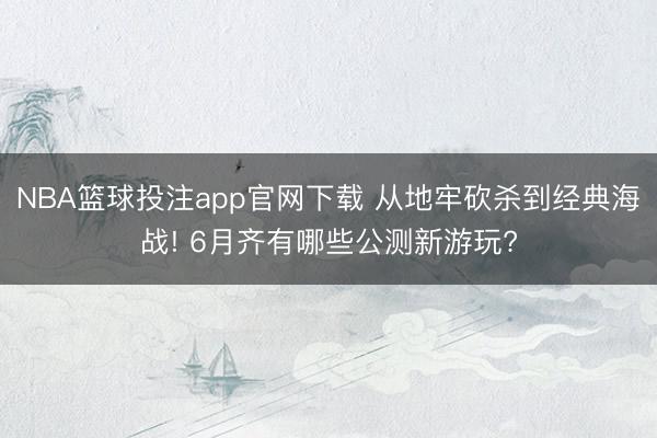 NBA篮球投注app官网下载 从地牢砍杀到经典海战! 6月齐有哪些公测新游玩?