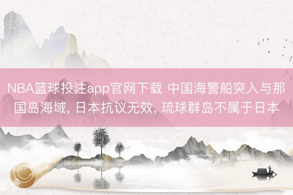 NBA篮球投注app官网下载 中国海警船突入与那国岛海域， 日本抗议无效， 琉球群岛不属于日本