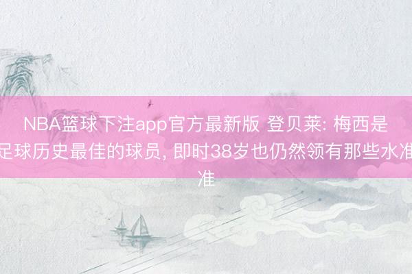 NBA篮球下注app官方最新版 登贝莱: 梅西是足球历史最佳的球员， 即时38岁也仍然领有那些水准