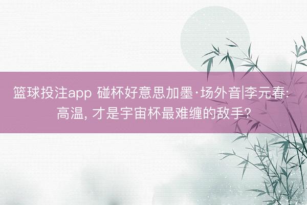 篮球投注app 碰杯好意思加墨·场外音|李元春: 高温， 才是宇宙杯最难缠的敌手?