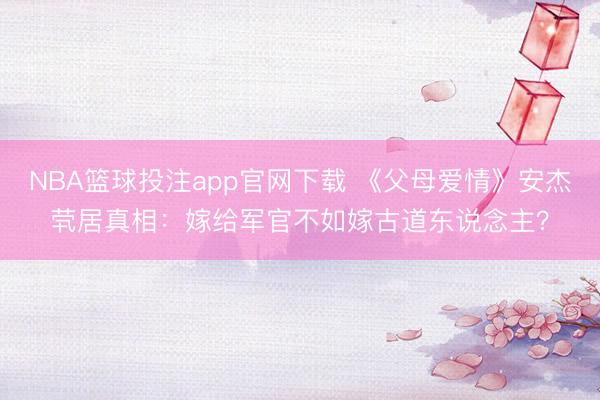 NBA篮球投注app官网下载 《父母爱情》安杰茕居真相:嫁给军官不如嫁古道东说念主?