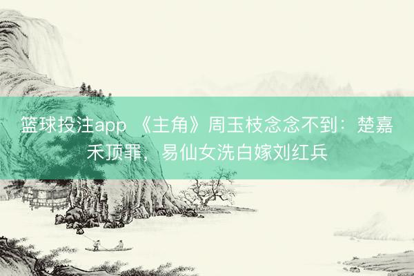 篮球投注app 《主角》周玉枝念念不到：楚嘉禾顶罪，易仙女洗白嫁刘红兵