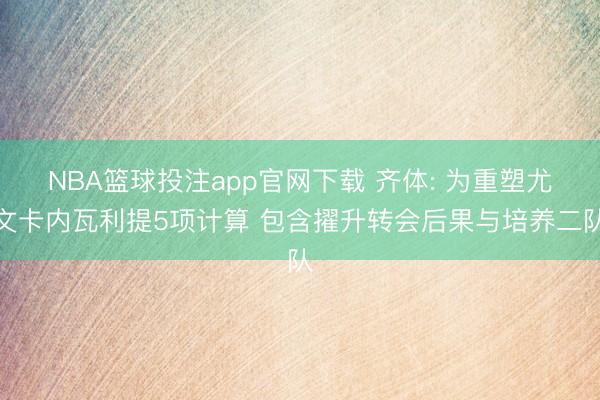 NBA篮球投注app官网下载 齐体: 为重塑尤文卡内瓦利提5项计算 包含擢升转会后果与培养二队
