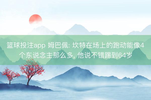 篮球投注app 姆巴佩: 坎特在场上的跑动能像4个东说念主那么多， 他说不错踢到64岁
