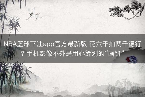 NBA篮球下注app官方最新版 花六千拍两千德行? 手机影像不外是用心筹划的“画饼”