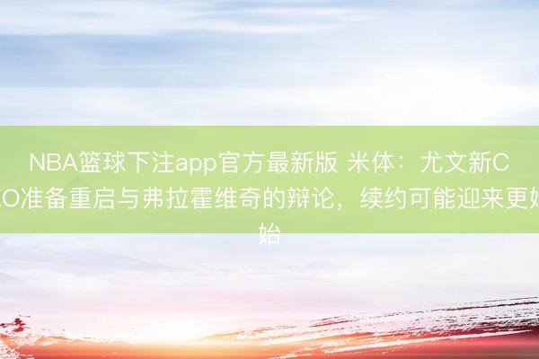 NBA篮球下注app官方最新版 米体：尤文新CEO准备重启与弗拉霍维奇的辩论，续约可能迎来更始