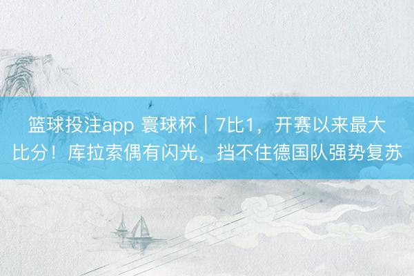 篮球投注app 寰球杯｜7比1，开赛以来最大比分！库拉索偶有闪光，挡不住德国队强势复苏
