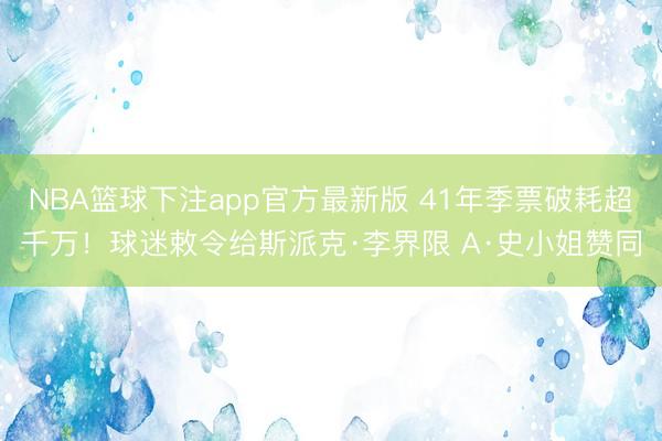 NBA篮球下注app官方最新版 41年季票破耗超千万！球迷敕令给斯派克·李界限 A·史小姐赞同