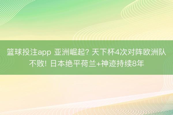 篮球投注app 亚洲崛起? 天下杯4次对阵欧洲队不败! 日本绝平荷兰+神迹持续8年