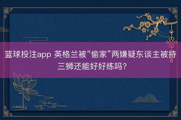 篮球投注app 英格兰被“偷家”两嫌疑东谈主被持 三狮还能好好练吗?