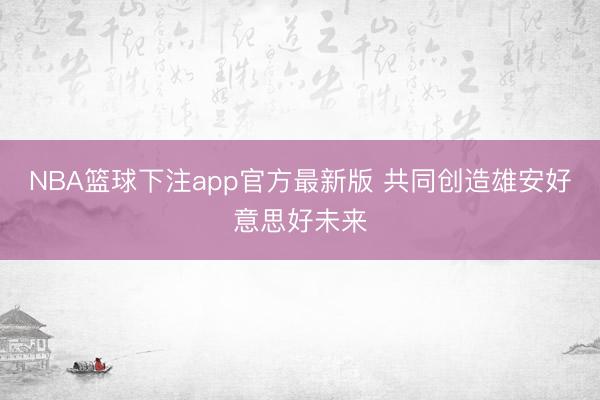 NBA篮球下注app官方最新版 共同创造雄安好意思好未来