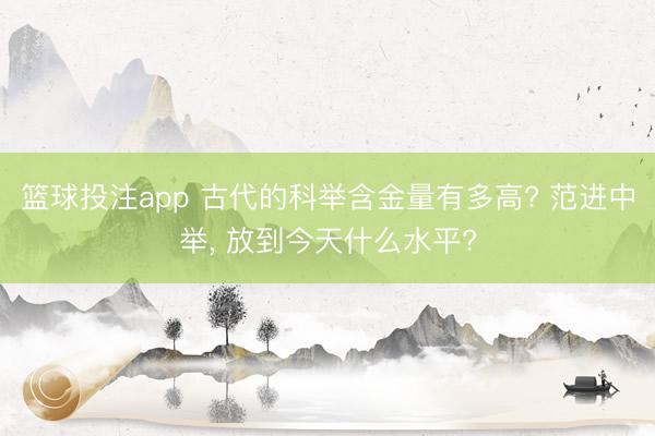 篮球投注app 古代的科举含金量有多高? 范进中举， 放到今天什么水平?