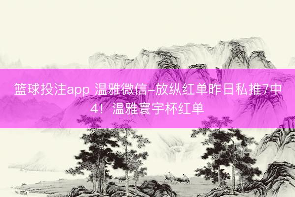 篮球投注app 温雅微信-放纵红单昨日私推7中4！温雅寰宇杯红单