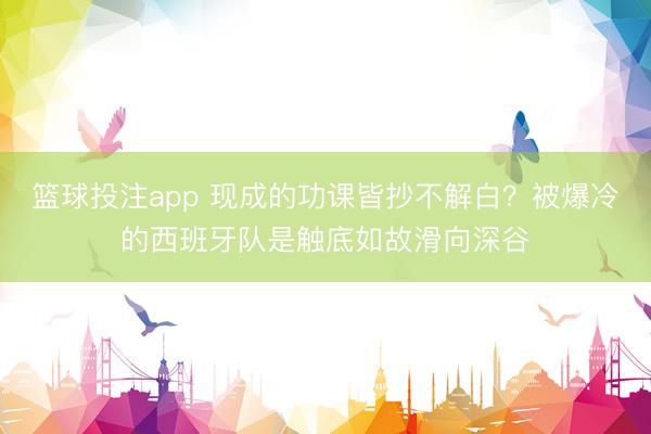 篮球投注app 现成的功课皆抄不解白？被爆冷的西班牙队是触底如故滑向深谷