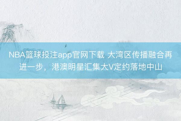 NBA篮球投注app官网下载 大湾区传播融合再进一步，港澳明星汇集大V定约落地中山