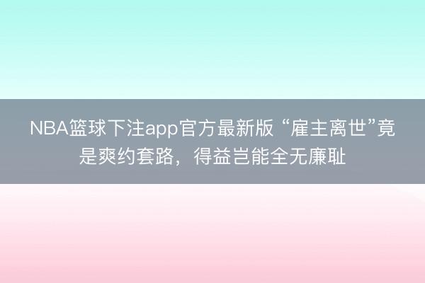 NBA篮球下注app官方最新版 “雇主离世”竟是爽约套路,得益岂能全无廉耻