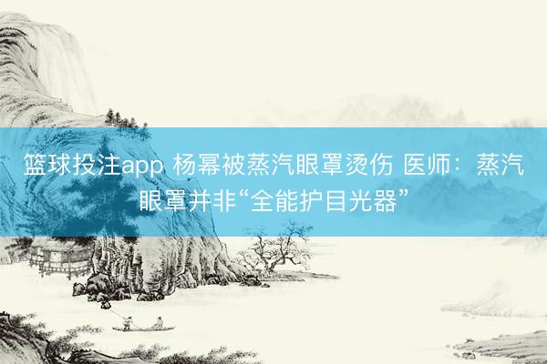 篮球投注app 杨幂被蒸汽眼罩烫伤 医师：蒸汽眼罩并非“全能护目光器”