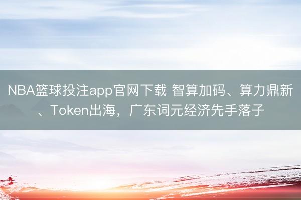 NBA篮球投注app官网下载 智算加码、算力鼎新、Token出海,广东词元经济先手落子