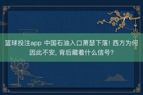 篮球投注app 中国石油入口萧瑟下落! 西方为何因此不安， 背后藏着什么信号?
