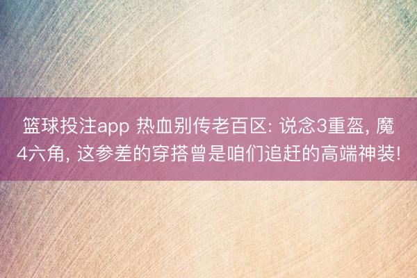 篮球投注app 热血别传老百区: 说念3重盔， 魔4六角， 这参差的穿搭曾是咱们追赶的高端神装!