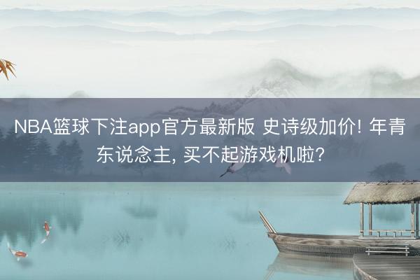 NBA篮球下注app官方最新版 史诗级加价! 年青东说念主， 买不起游戏机啦?