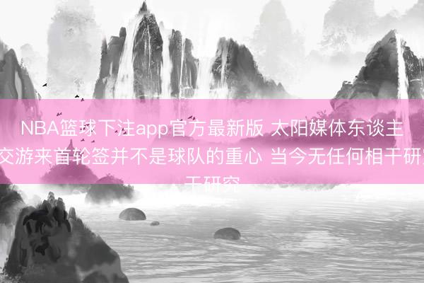 NBA篮球下注app官方最新版 太阳媒体东谈主: 交游来首轮签并不是球队的重心 当今无任何相干研究