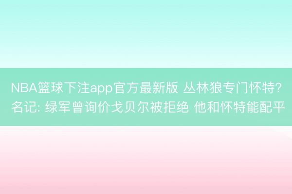 NBA篮球下注app官方最新版 丛林狼专门怀特? 名记: 绿军曾询价戈贝尔被拒绝 他和怀特能配平
