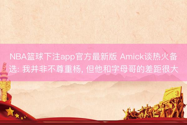 NBA篮球下注app官方最新版 Amick谈热火备选: 我并非不尊重杨, 但他和字母哥的差距很大